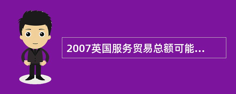 2007英国服务贸易总额可能为下面哪一项?