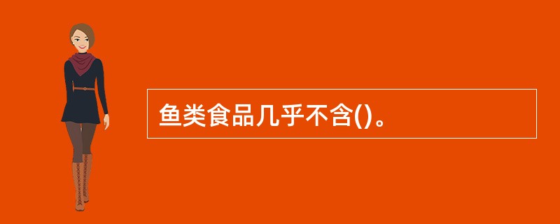 鱼类食品几乎不含()。