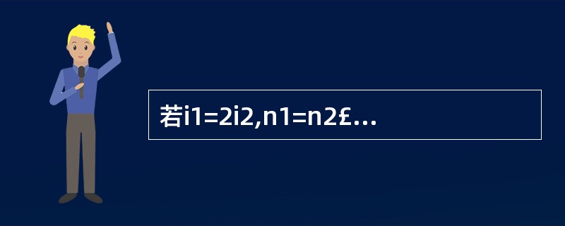 若i1=2i2,n1=n2£¯2,则当P相同时,( )。