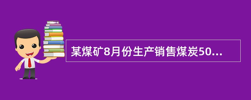 某煤矿8月份生产销售煤炭50万吨,另自用煤炭10万吨加工煤炭制品,生产天然气10