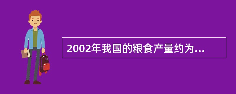 2002年我国的粮食产量约为:A、45722万吨 B、44965万吨C、4476