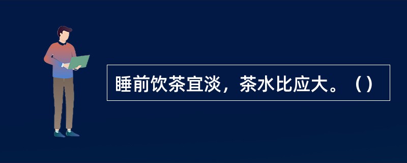 睡前饮茶宜淡，茶水比应大。（）