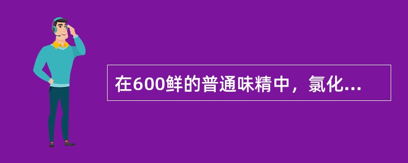 在600鲜的普通味精中，氯化钠的含量是（）。