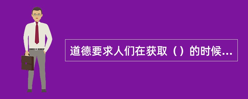 道德要求人们在获取（）的时候，是否考虑他人、集体和社会利益。