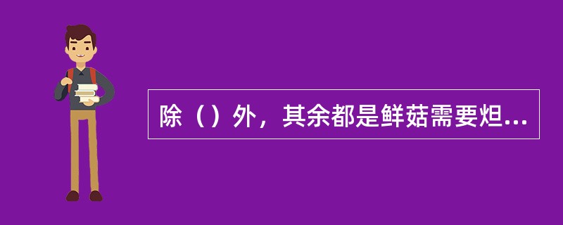 除（）外，其余都是鲜菇需要炟的原因。