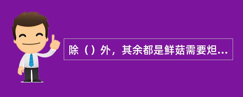 除（）外，其余都是鲜菇需要炟的原因。