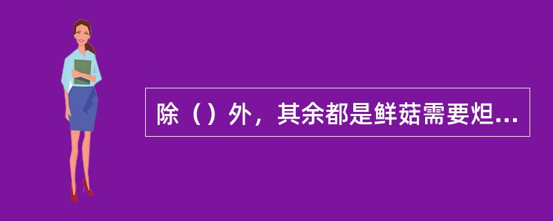 除（）外，其余都是鲜菇需要炟的原因。