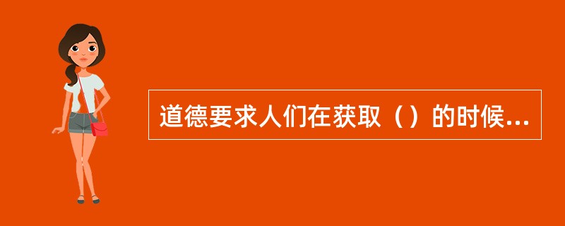 道德要求人们在获取（）的时候，是否考虑他人、集体和社会利益。