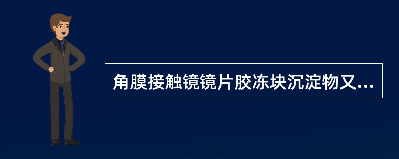 角膜接触镜镜片胶冻块沉淀物又称为（）。