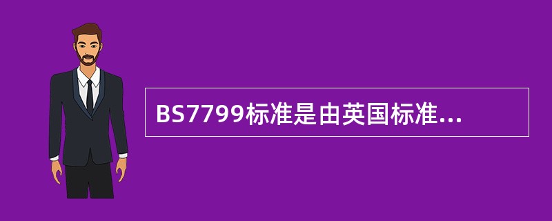 BS7799标准是由英国标准协会（BSl）制定的信息安全管理标准，是目前国际上具有代表性的信息安全管理体系标准口标准包括如下两部分：BS7799-1：1999《信息安全管理实施细则》和BS7799-2