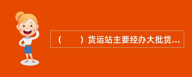 （　　）货运站主要经办大批货物运输，也有的站兼营小批货物运输；有些整车货运站也兼营零担货运业务。