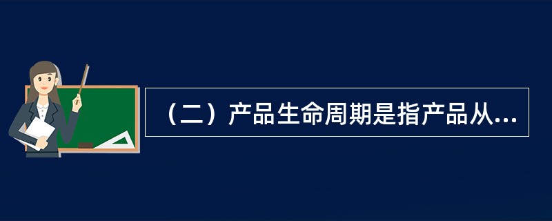 （二）产品生命周期是指产品从进入市场开始，直至被市场淘汰，企业不再生产为止的全过程。产品生命周期是以销售额和经营者所获得的利润额的变化来衡量的。以销售量或利润额为纵坐标，以时间作为横坐标，则产品生命周