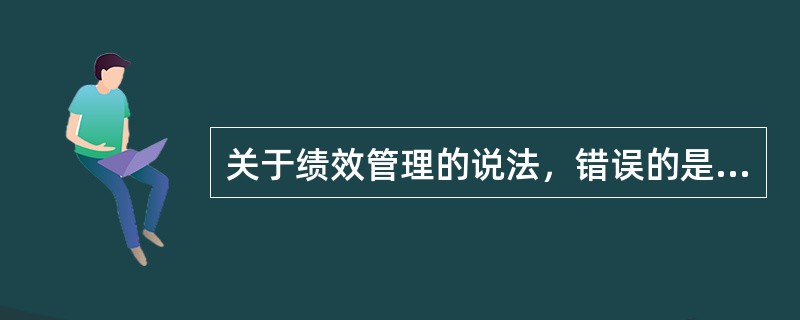 关于绩效管理的说法，错误的是（　　）。