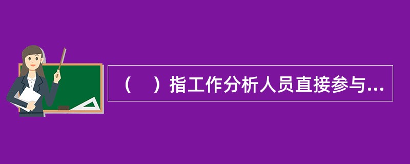 （　）指工作分析人员直接参与所研究的工作，由此掌握工作分析所需的第一手资料的一种工作分析方法。