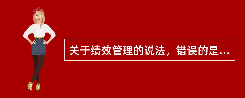 关于绩效管理的说法，错误的是（）。