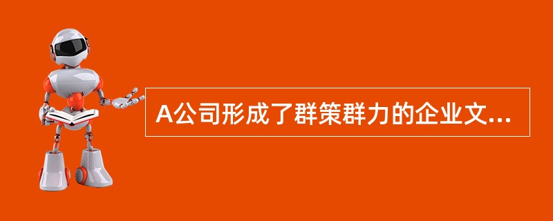A公司形成了群策群力的企业文化，很多员工都能够参与企业的各项政策和战略的制定，比如高层主管们经常共同商讨重大事宜，同时常常成立专门的委员会让全员参与解决某特殊的问题等。<br />根据以上