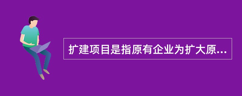 扩建项目是指原有企业为扩大原有产品的生产能力（或效益）或增加新产品的生产能力，而扩建主要车间或工程的项目。（）