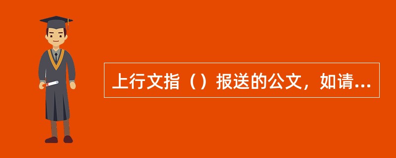 上行文指（）报送的公文，如请示、报告等。