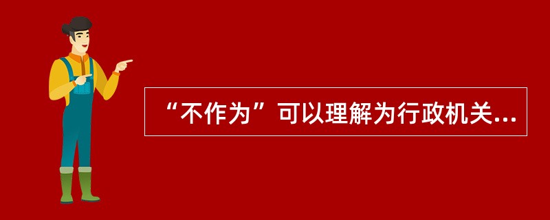 “不作为”可以理解为行政机关在形式上不采取任何行动；也可以理解为行政机关在形式上采取某种行动，但是在内容上表现的是“行政机关不为某种行动”的意思表示；基于我国当前的司法解释，通常将不作为理解为（）情况