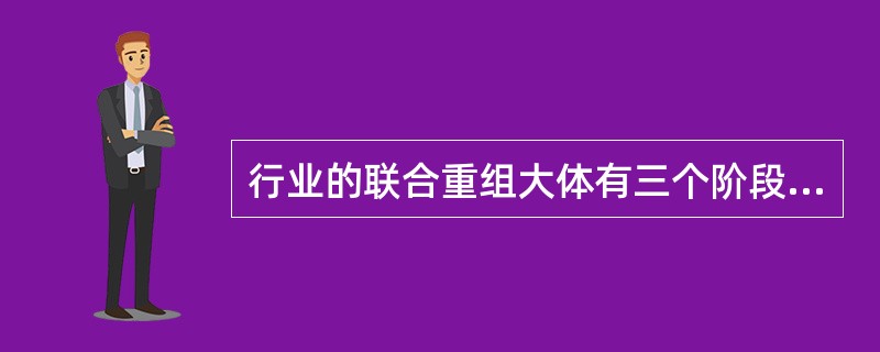行业的联合重组大体有三个阶段。第一阶段主要是关闭小卷烟厂和整合中小型卷烟厂，第二阶段是大企业之间的联合重组，第三阶段就是现在正在进行的跨省联合重组。（）