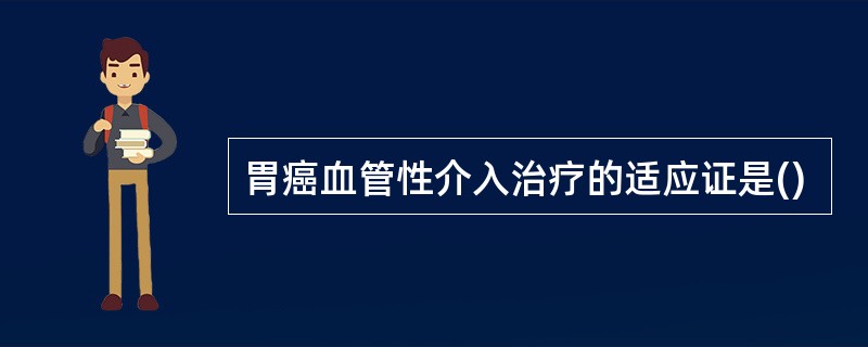 胃癌血管性介入治疗的适应证是()