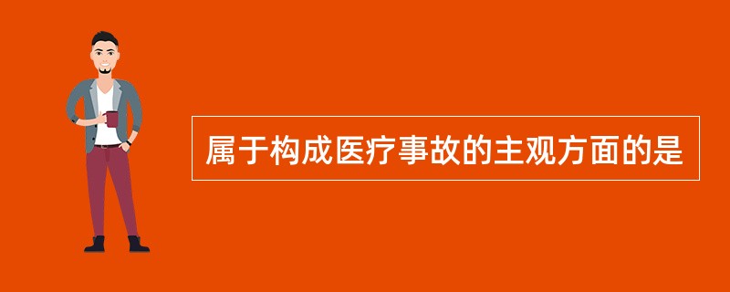 属于构成医疗事故的主观方面的是