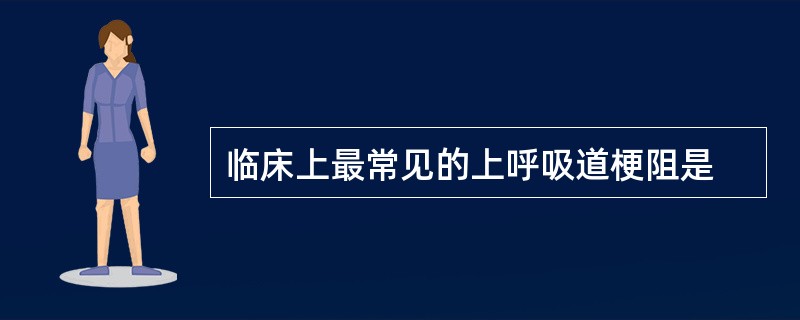 临床上最常见的上呼吸道梗阻是