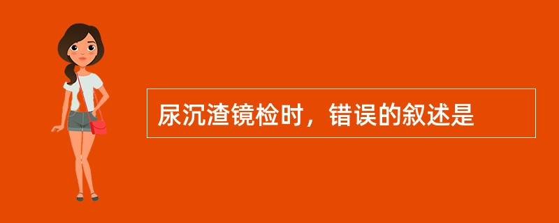 尿沉渣镜检时，错误的叙述是