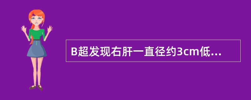 B超发现右肝一直径约3cm低回声，CT平扫示右肝一直径3cm低密度病变，境界清楚，密度均匀，CT值为10HU，增强扫描无强化。首先考虑为