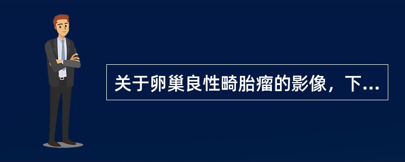 关于卵巢良性畸胎瘤的影像，下列哪项不对（）