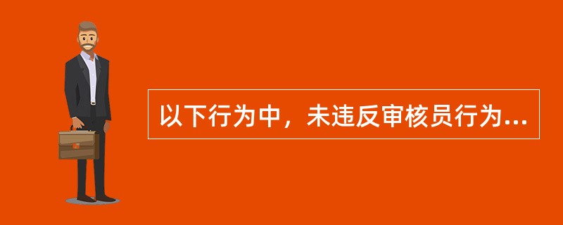 以下行为中，未违反审核员行为规范要求的是（）。