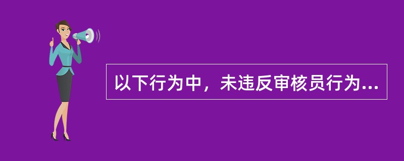 以下行为中，未违反审核员行为规范要求的是（）。