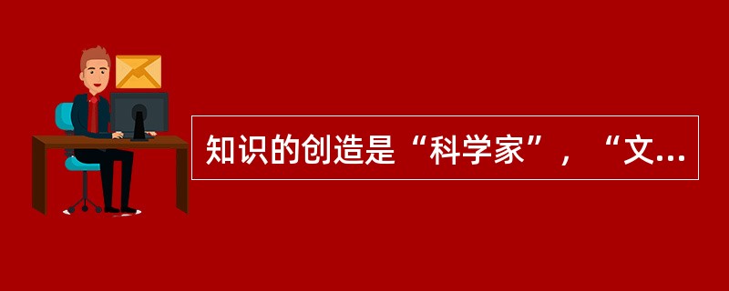 知识的创造是“科学家”，“文学家”.“艺术家”.“发明家”..的事情，我不过是享受到了他们的创造而已。