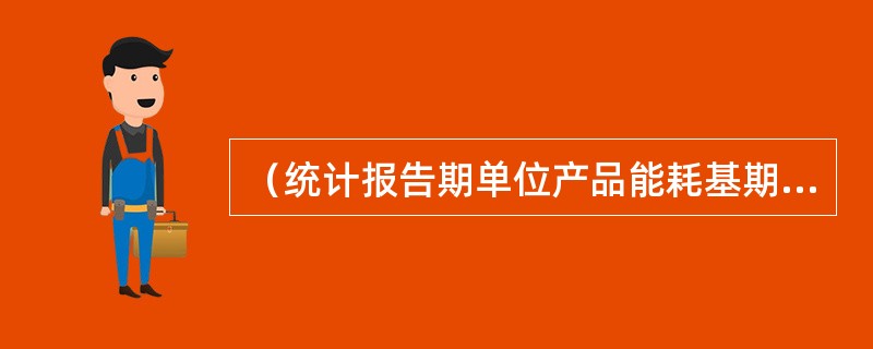 （统计报告期单位产品能耗基期单位产品能耗）/基期单位产品能耗，所得结果为（)