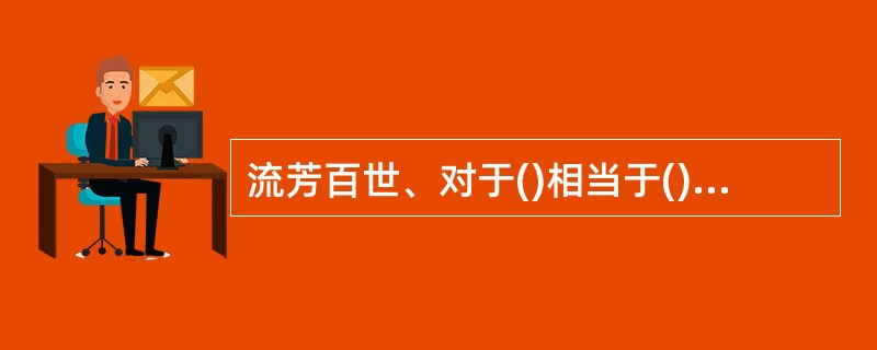 流芳百世、对于()相当于()对于、张牙舞爪