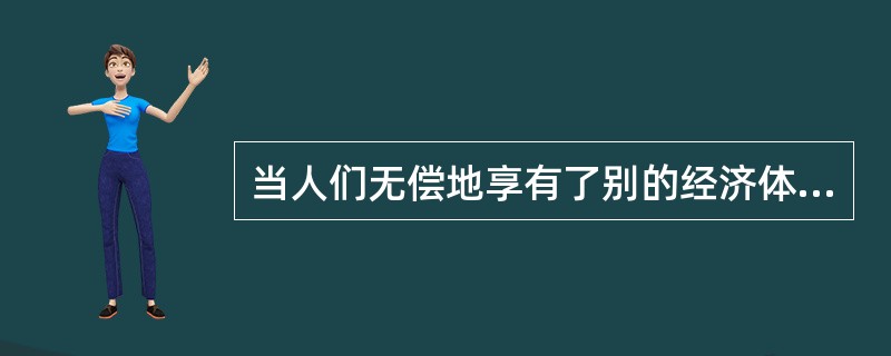 当人们无偿地享有了别的经济体带来的额外收益时，经济学中称之为()。