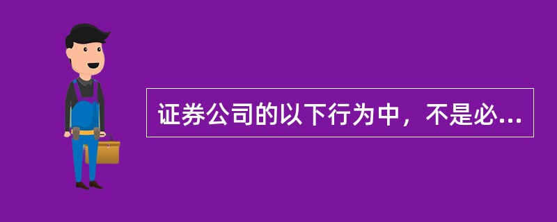证券公司的以下行为中，不是必需经国务院证券监督管理机构批准的是()