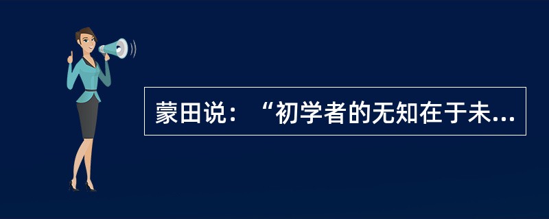 蒙田说：“初学者的无知在于未学，而学者的无知在于学后。”意思是说，第一种无知是连字都不识，当然谈不上有学问；第二种无知却是错读了许多书，反而变得无知。“初学者”的无知容易辨别、也容易避免；但是“读书读