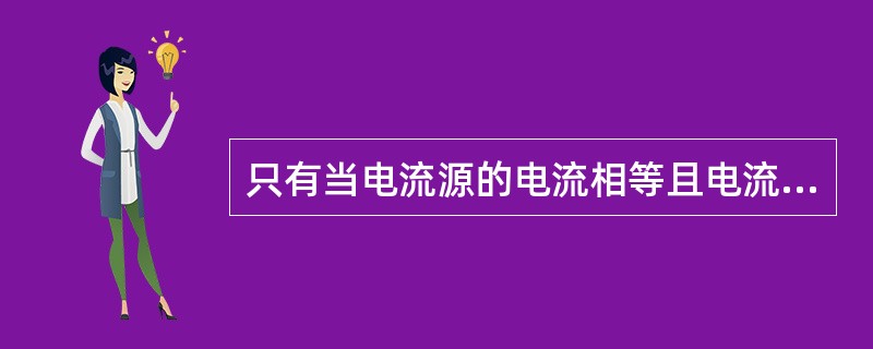 只有当电流源的电流相等且电流方向一致时，电流源才能并联。（）