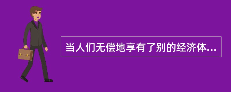 当人们无偿地享有了别的经济体带来的额外收益时，经济学中称之为()。