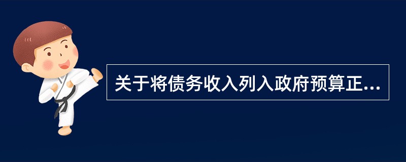 关于将债务收入列入政府预算正常收入的说法，正确的有()。