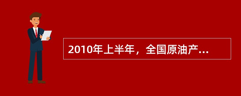 2010年上半年，全国原油产量为9848万吨，同比增长5.3%，上年同期为下降1%。进口原油11797万吨(海关统计)，增长30.2%。原油加工量20586万吨，增长17.9%，增速同比加快16.4个