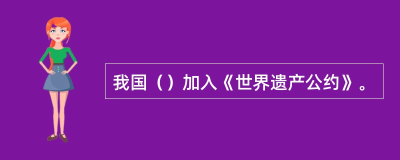 我国（）加入《世界遗产公约》。