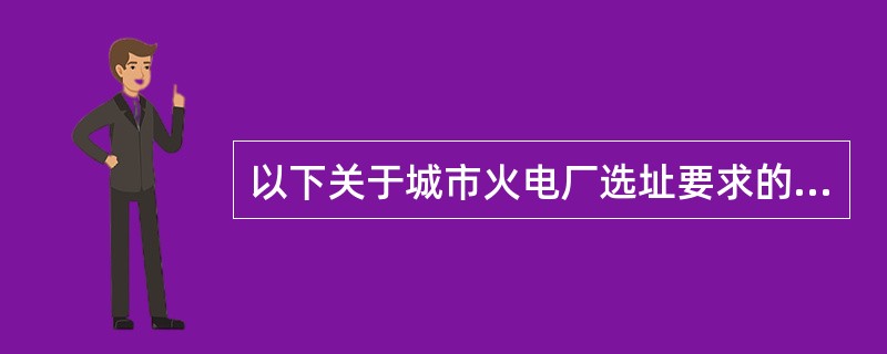 以下关于城市火电厂选址要求的表述中，不正确的是（）。