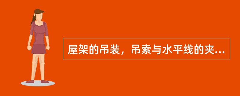 屋架的吊装，吊索与水平线的夹角不宜小于（），以免屋架承受过大的横向压力，必要时可采用横吊梁。