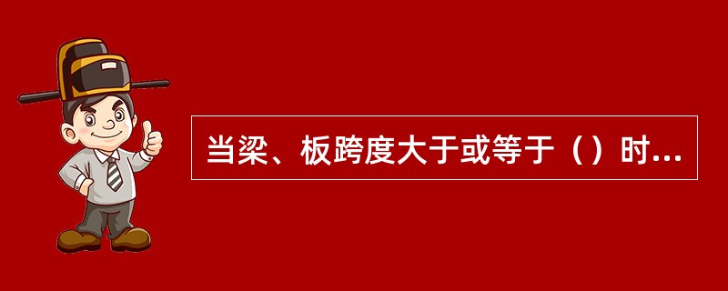 当梁、板跨度大于或等于（）时，梁、板应按设计起拱；当设计无具体要求时，起拱高度宜为跨度的1‰～3‰。