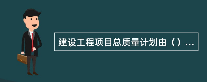 建设工程项目总质量计划由（）负责主持编制。