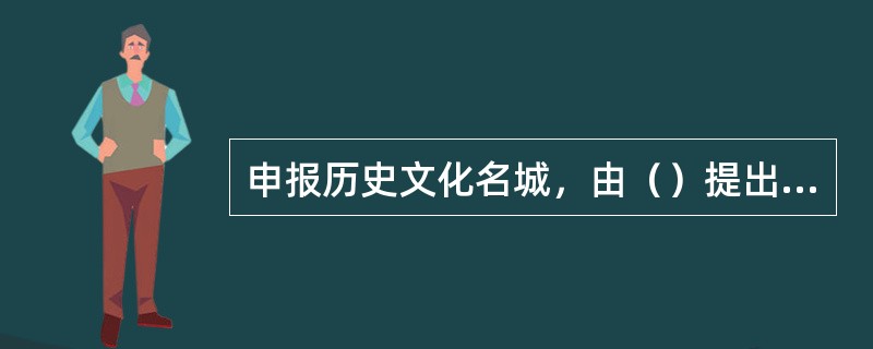 申报历史文化名城，由（）提出申请，经国务院建设主管部门会同国务院文物主管部门组织有关部门、专家进行论证，提出审查意见，报国务院批准公布。