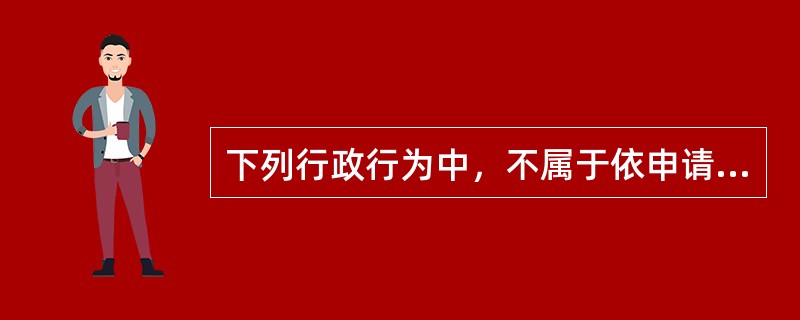 下列行政行为中，不属于依申请的行政行为的是（）。