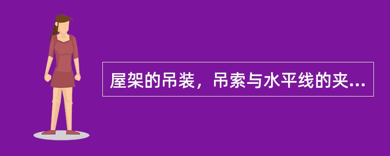 屋架的吊装，吊索与水平线的夹角不宜小于（），以免屋架承受过大的横向压力，必要时可采用横吊梁。